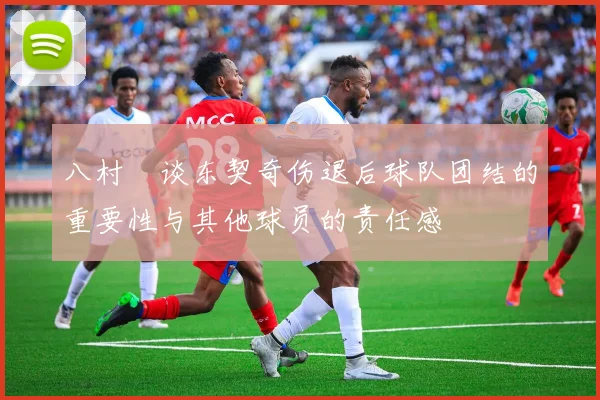 八村塁谈东契奇伤退后球队团结的重要性与其他球员的责任感