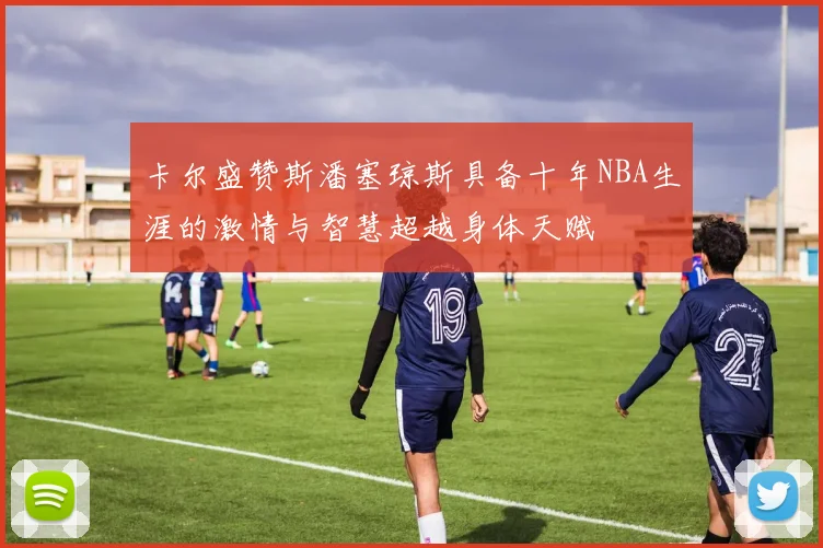 卡尔盛赞斯潘塞琼斯具备十年NBA生涯的激情与智慧超越身体天赋