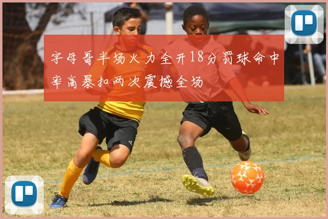 字母哥半场火力全开18分罚球命中率高暴扣两次震撼全场