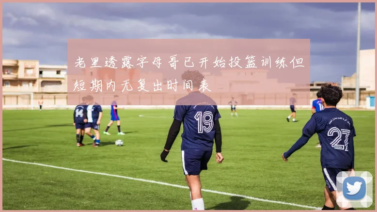 老里透露字母哥已开始投篮训练但短期内无复出时间表