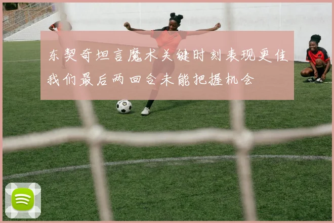 东契奇坦言魔术关键时刻表现更佳我们最后两回合未能把握机会