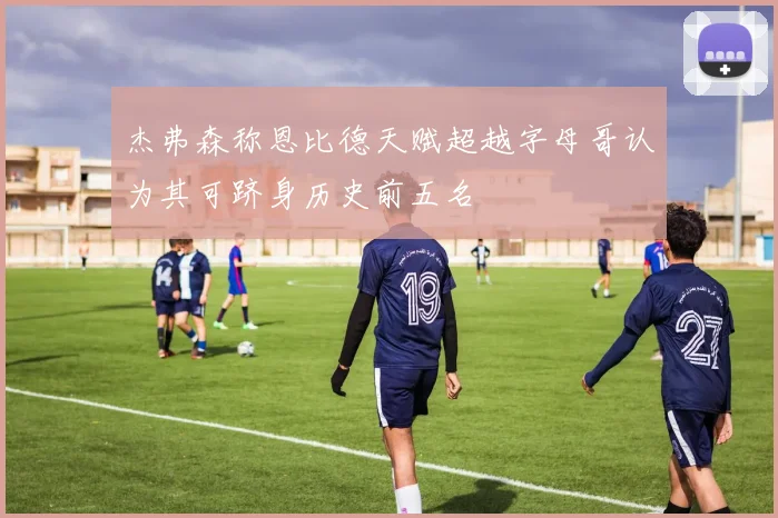 杰弗森称恩比德天赋超越字母哥认为其可跻身历史前五名