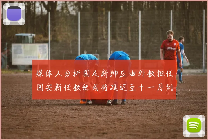 媒体人分析国足新帅应由外教担任国安新任教练或将延迟至十一月到位