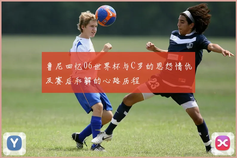 鲁尼回忆06世界杯与C罗的恩怨情仇及赛后和解的心路历程