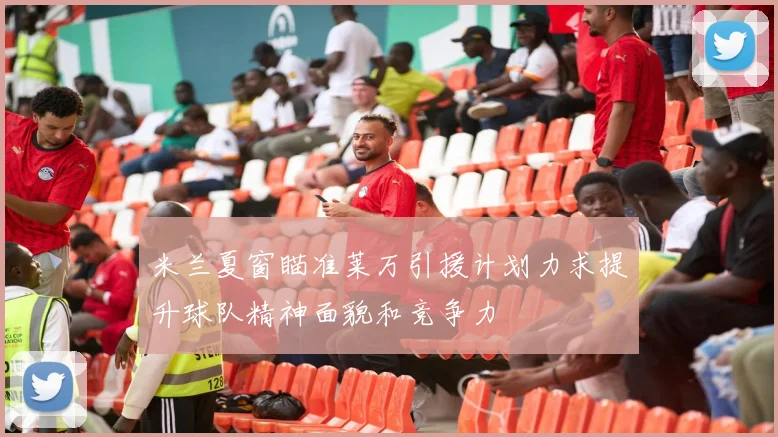 米兰夏窗瞄准莱万引援计划力求提升球队精神面貌和竞争力