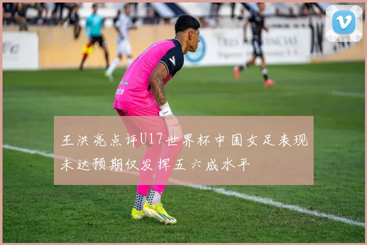 王洪亮点评U17世界杯中国女足表现未达预期仅发挥五六成水平