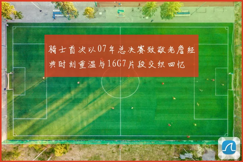 骑士首次以07年总决赛致敬老詹经典时刻重温与16G7片段交织回忆