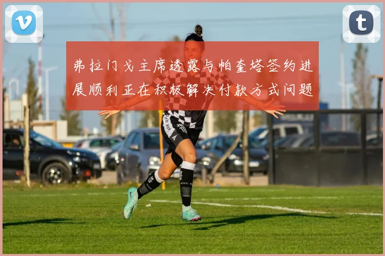 弗拉门戈主席透露与帕奎塔签约进展顺利正在积极解决付款方式问题