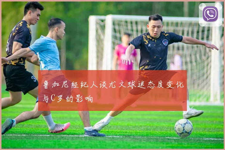 鲁加尼经纪人谈尤文球迷态度变化与C罗的影响