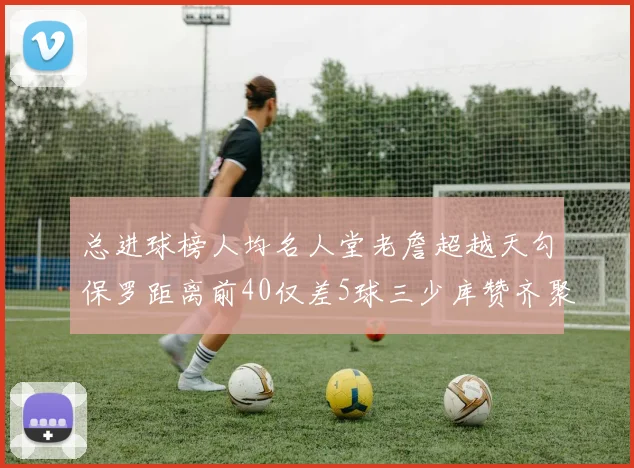 总进球榜人均名人堂老詹超越天勾保罗距离前40仅差5球三少库赞齐聚榜单
