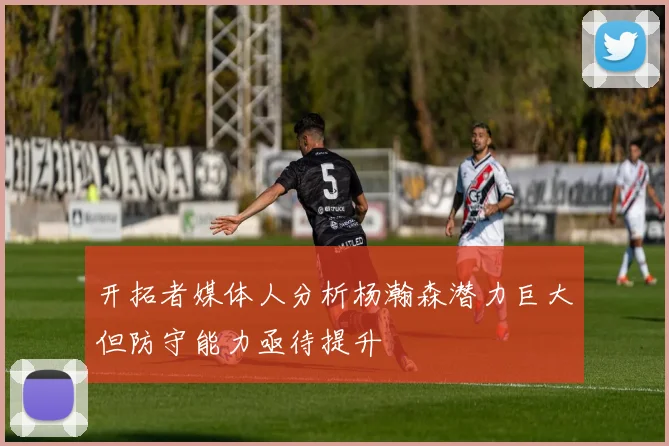 开拓者媒体人分析杨瀚森潜力巨大但防守能力亟待提升