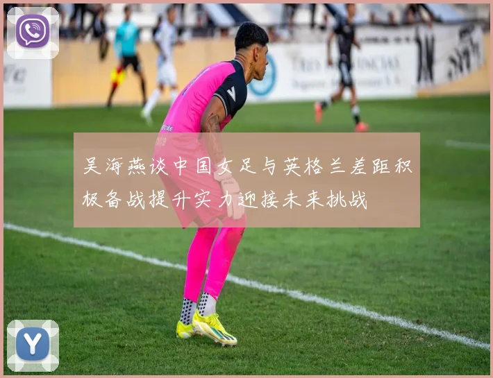 吴海燕谈中国女足与英格兰差距积极备战提升实力迎接未来挑战