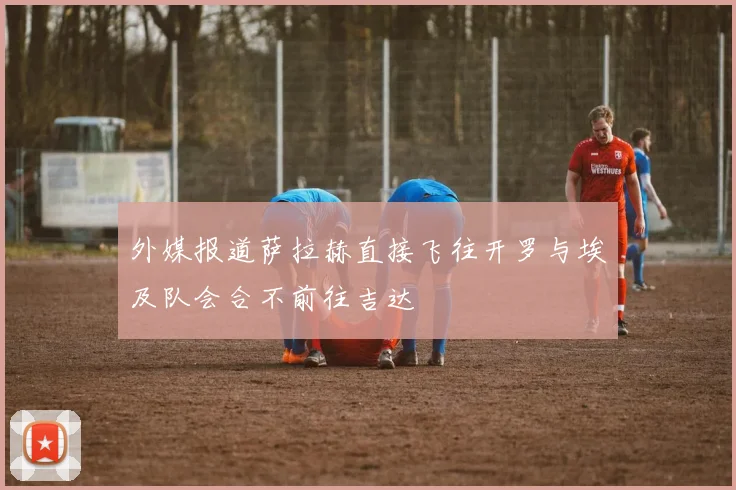 外媒报道萨拉赫直接飞往开罗与埃及队会合不前往吉达