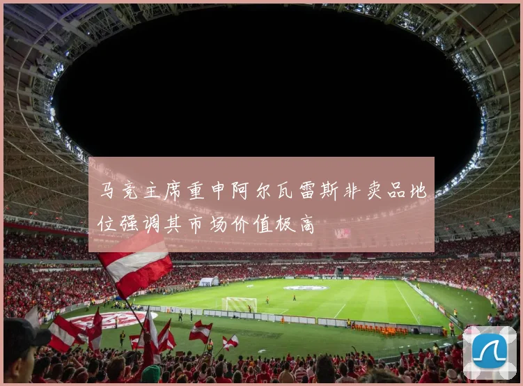 马竞主席重申阿尔瓦雷斯非卖品地位强调其市场价值极高