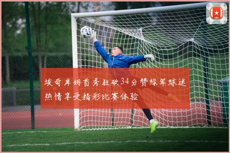 埃奇库姆首秀狂砍34分赞绿军球迷热情享受精彩比赛体验