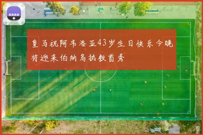 皇马祝阿韦洛亚43岁生日快乐今晚将迎来伯纳乌执教首秀