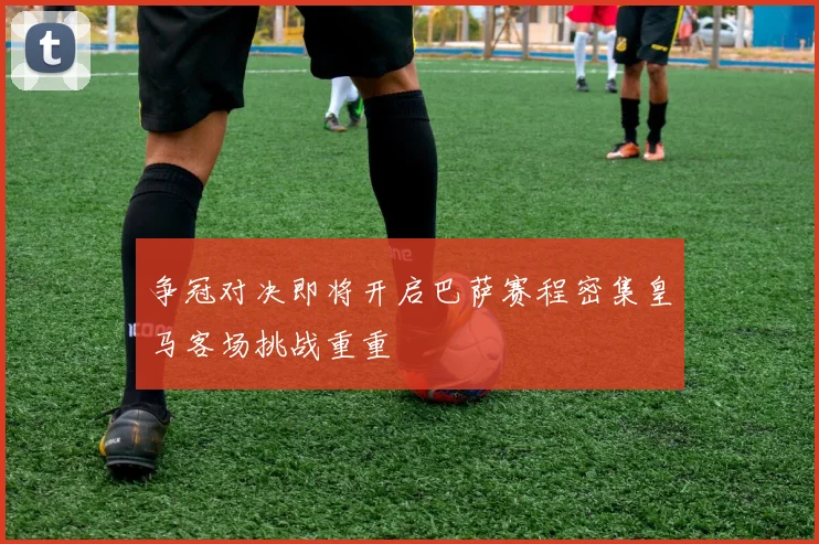 争冠对决即将开启巴萨赛程密集皇马客场挑战重重