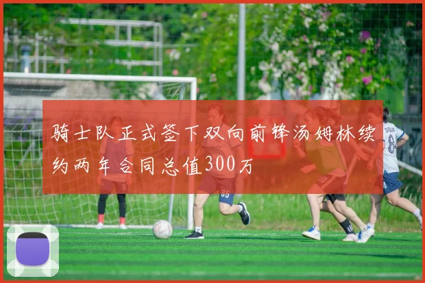 骑士队正式签下双向前锋汤姆林续约两年合同总值300万