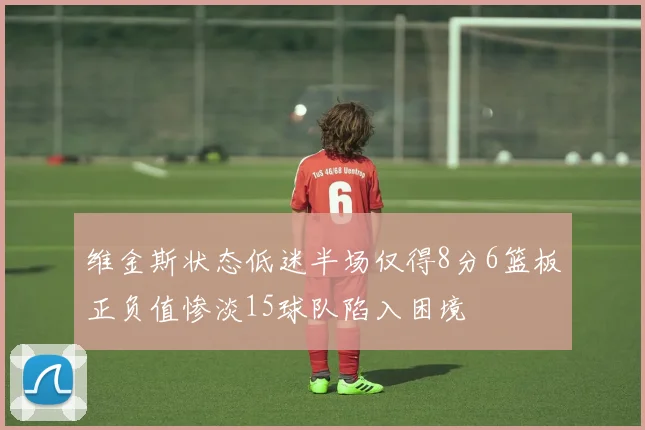 维金斯状态低迷半场仅得8分6篮板正负值惨淡15球队陷入困境