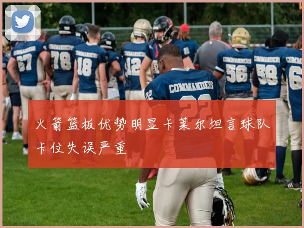 火箭篮板优势明显卡莱尔坦言球队卡位失误严重