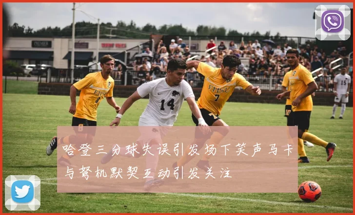 哈登三分球失误引发场下笑声马卡与弩机默契互动引发关注