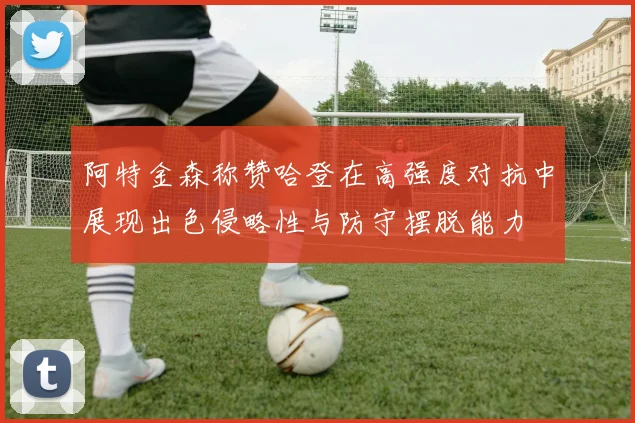 阿特金森称赞哈登在高强度对抗中展现出色侵略性与防守摆脱能力