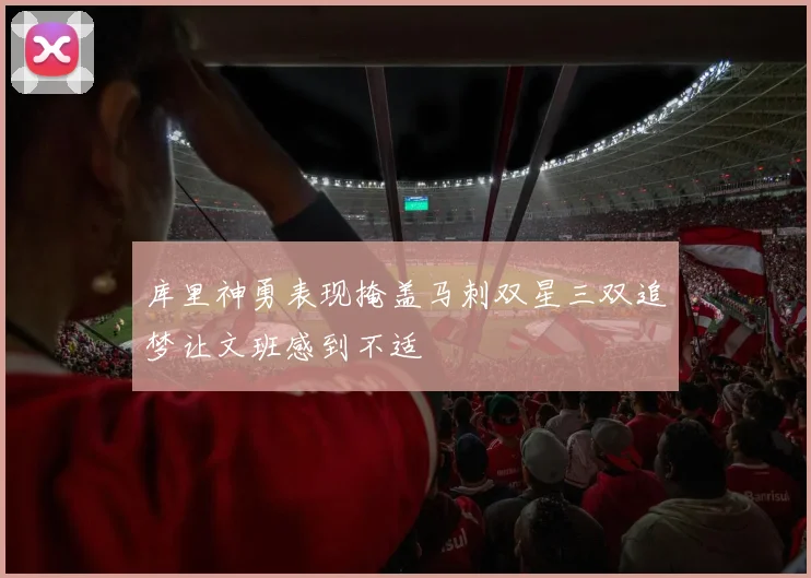 库里神勇表现掩盖马刺双星三双追梦让文班感到不适