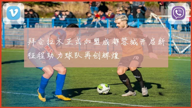 拜合拉木正式加盟成都蓉城开启新征程助力球队再创辉煌
