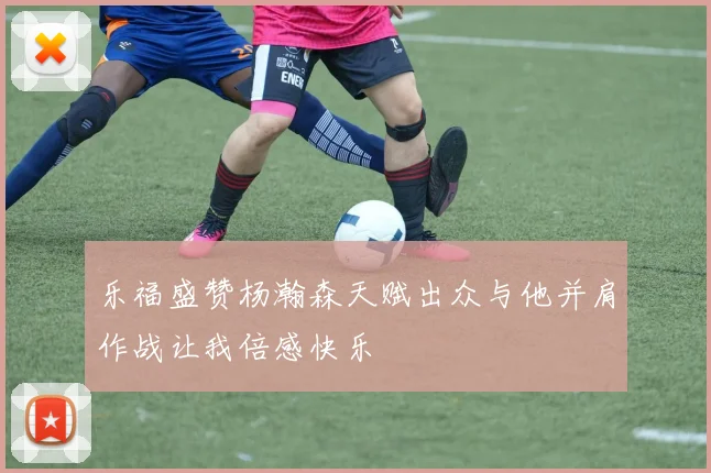 乐福盛赞杨瀚森天赋出众与他并肩作战让我倍感快乐