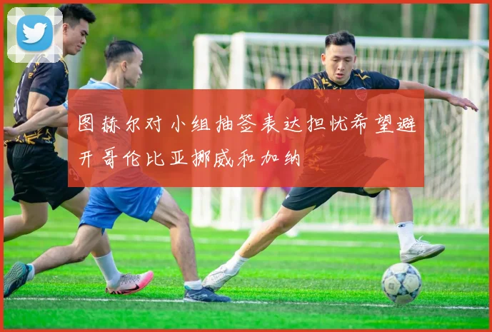 图赫尔对小组抽签表达担忧希望避开哥伦比亚挪威和加纳