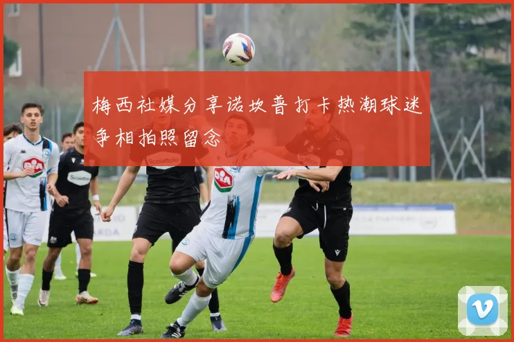 梅西社媒分享诺坎普打卡热潮球迷争相拍照留念