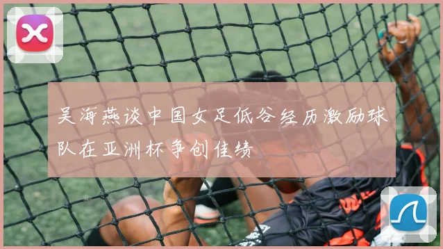 吴海燕谈中国女足低谷经历激励球队在亚洲杯争创佳绩
