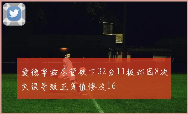爱德华兹尽管砍下32分11板却因8次失误导致正负值惨淡16
