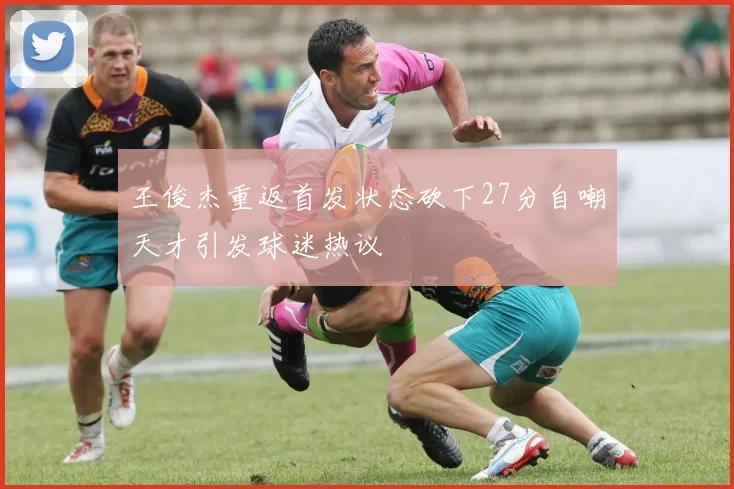 王俊杰重返首发状态砍下27分自嘲天才引发球迷热议