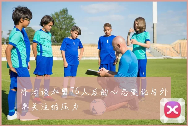 乔治谈加盟76人后的心态变化与外界关注的压力