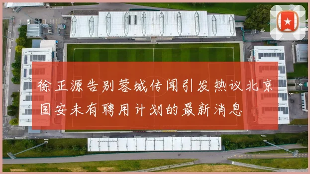 徐正源告别蓉城传闻引发热议北京国安未有聘用计划的最新消息