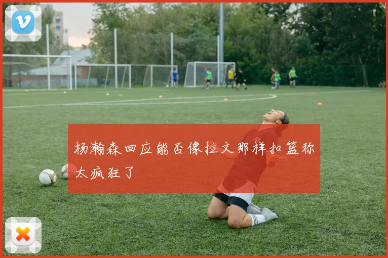 杨瀚森回应能否像拉文那样扣篮称太疯狂了