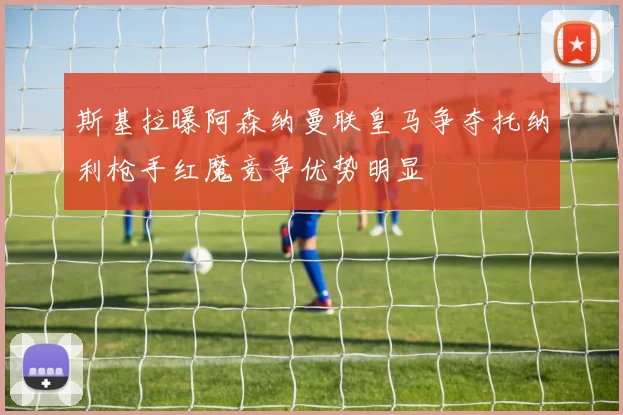 斯基拉曝阿森纳曼联皇马争夺托纳利枪手红魔竞争优势明显