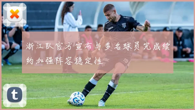 浙江队官方宣布与多名球员完成续约加强阵容稳定性