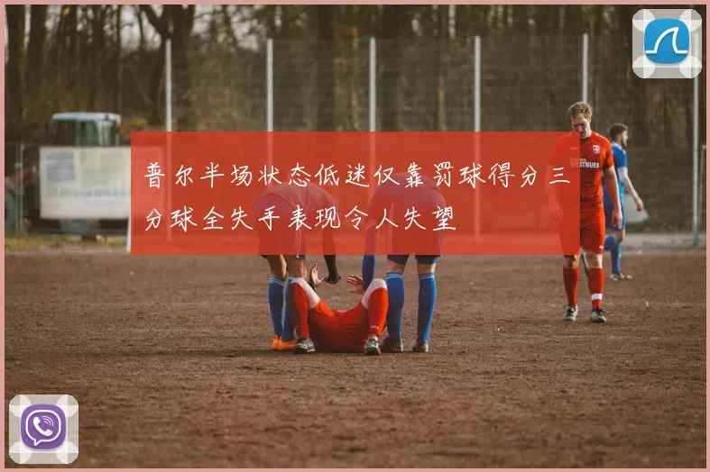 普尔半场状态低迷仅靠罚球得分三分球全失手表现令人失望
