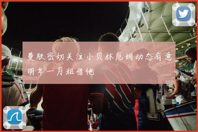 曼联密切关注小贝林厄姆动态有意明年一月租借他