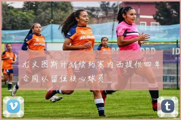 尤文图斯计划续约塞内西提供四年合同以留住核心球员