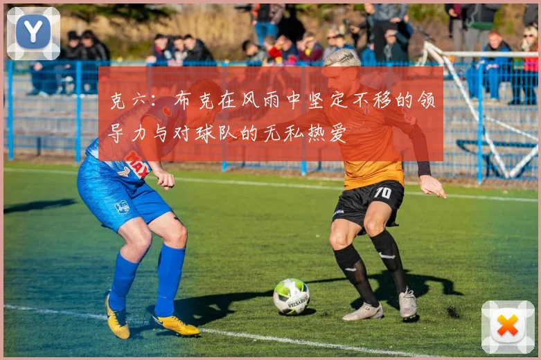 克六：布克在风雨中坚定不移的领导力与对球队的无私热爱
