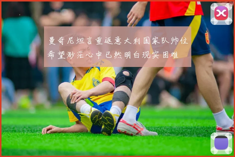 曼奇尼坦言重返意大利国家队帅位希望渺茫心中已然明白现实困难