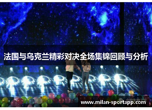 法国与乌克兰精彩对决全场集锦回顾与分析